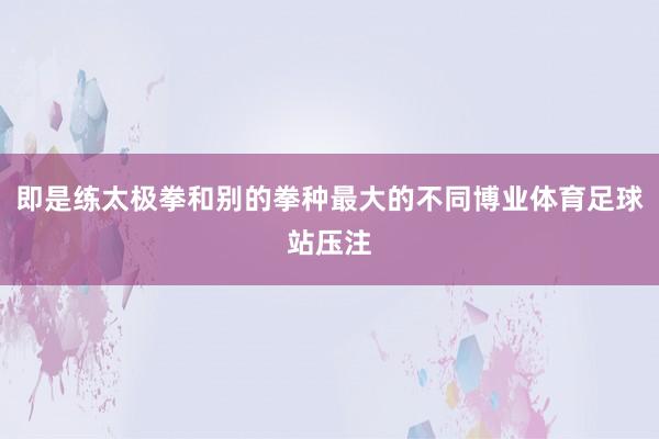 即是练太极拳和别的拳种最大的不同博业体育足球站压注