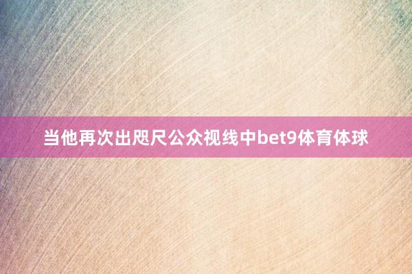 当他再次出咫尺公众视线中bet9体育体球