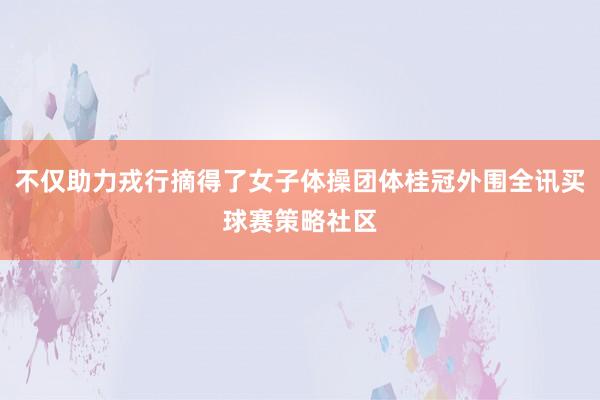 不仅助力戎行摘得了女子体操团体桂冠外围全讯买球赛策略社区