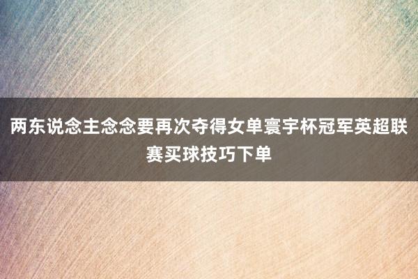 两东说念主念念要再次夺得女单寰宇杯冠军英超联赛买球技巧下单