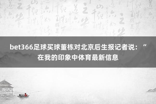 bet366足球买球董栋对北京后生报记者说：“在我的印象中体育最新信息