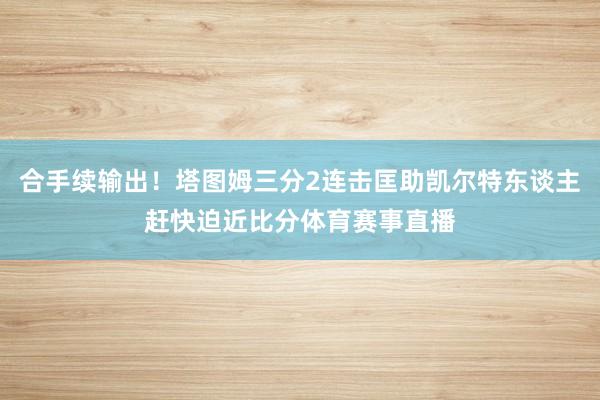 合手续输出！塔图姆三分2连击匡助凯尔特东谈主赶快迫近比分体育赛事直播