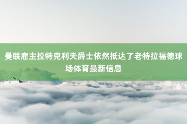 曼联雇主拉特克利夫爵士依然抵达了老特拉福德球场体育最新信息