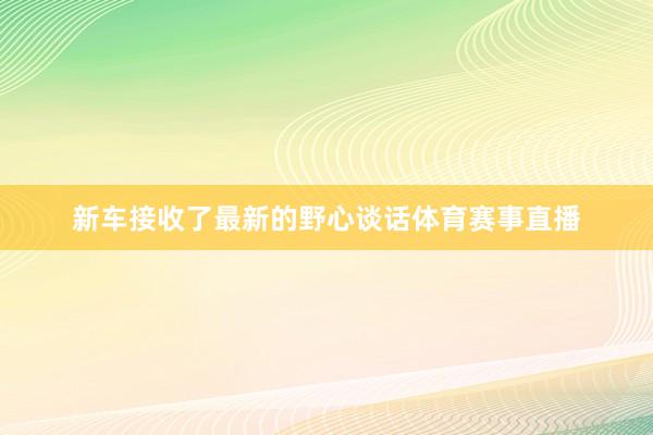 新车接收了最新的野心谈话体育赛事直播