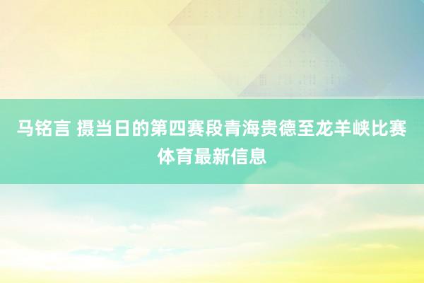 马铭言 摄　　当日的第四赛段青海贵德至龙羊峡比赛体育最新信息