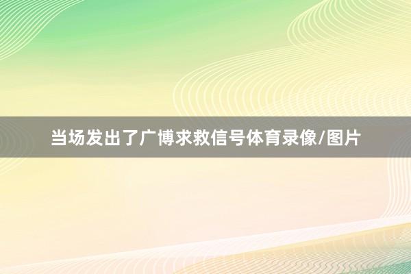 当场发出了广博求救信号体育录像/图片