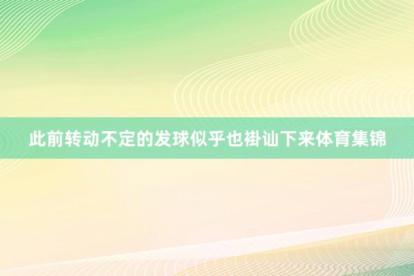 此前转动不定的发球似乎也褂讪下来体育集锦