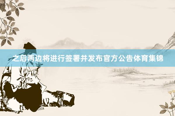 之后两边将进行签署并发布官方公告体育集锦