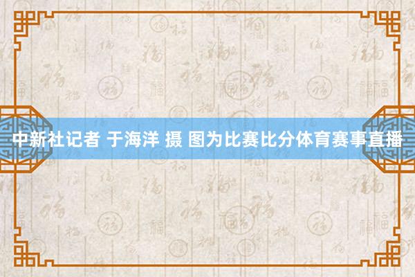 中新社记者 于海洋 摄 图为比赛比分体育赛事直播