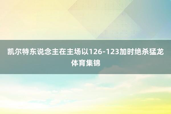 凯尔特东说念主在主场以126-123加时绝杀猛龙体育集锦