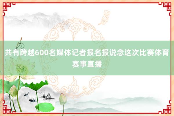 共有跨越600名媒体记者报名报说念这次比赛体育赛事直播