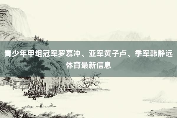 青少年甲组冠军罗慕冲、亚军黄子卢、季军韩静远体育最新信息