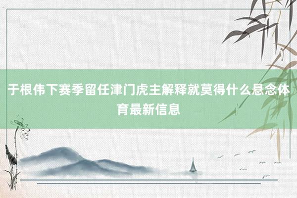 于根伟下赛季留任津门虎主解释就莫得什么悬念体育最新信息