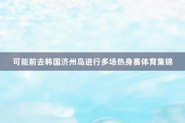 可能前去韩国济州岛进行多场热身赛体育集锦