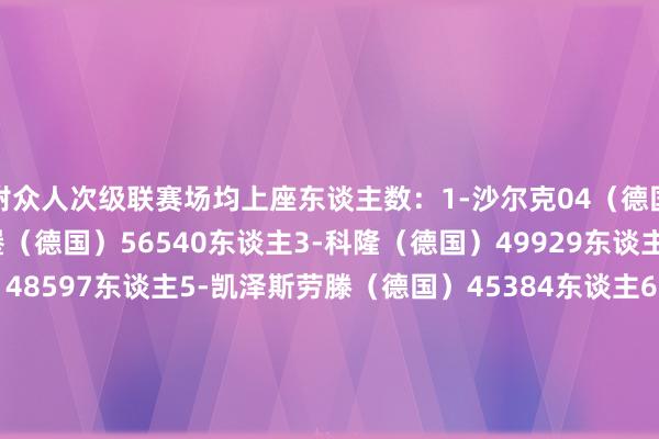 附众人次级联赛场均上座东谈主数：1-沙尔克04（德国）61011东谈主2-汉堡（德国）56540东谈主3-科隆（德国）49929东谈主4-柏林赫塔（德国）48597东谈主5-凯泽斯劳滕（德国）45384东谈主6-大连英博（中国）44070东谈主7-杜塞尔多夫（德国）43864东谈主8-桑德兰（英格兰）41115东谈主9-汉诺威96（德国）39343东谈主10-科隆竞技（阿根廷）39011东谈主  