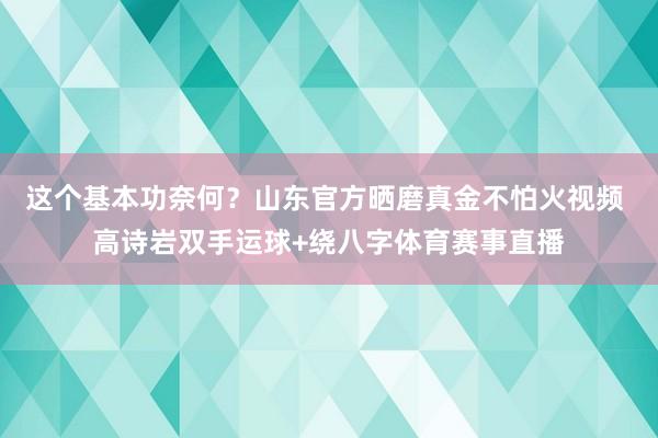 这个基本功奈何？山东官方晒磨真金不怕火视频 高诗岩双手运球+绕八字体育赛事直播