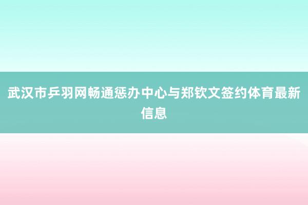 武汉市乒羽网畅通惩办中心与郑钦文签约体育最新信息