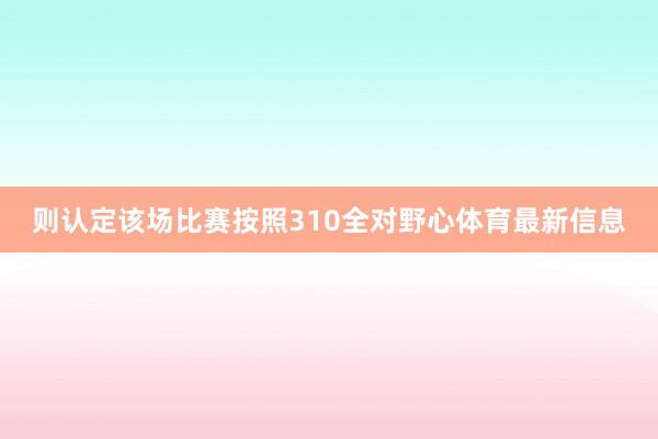 则认定该场比赛按照310全对野心体育最新信息