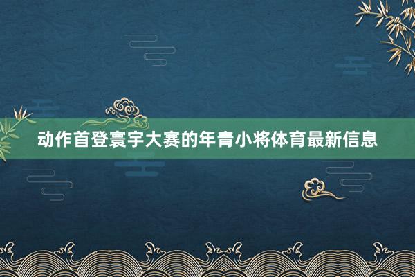 动作首登寰宇大赛的年青小将体育最新信息