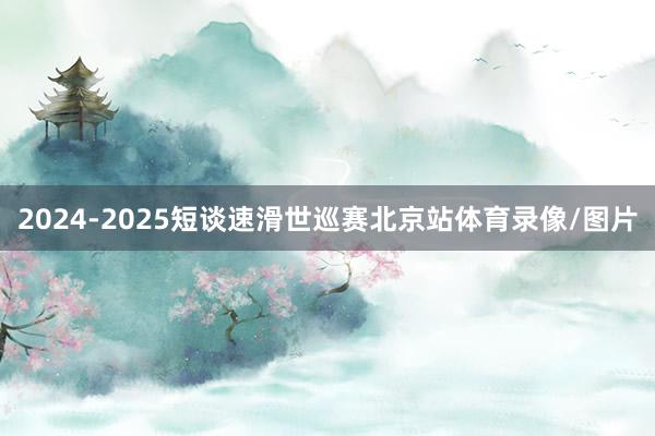 2024-2025短谈速滑世巡赛北京站体育录像/图片