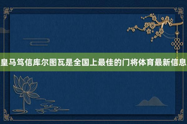 皇马笃信库尔图瓦是全国上最佳的门将体育最新信息