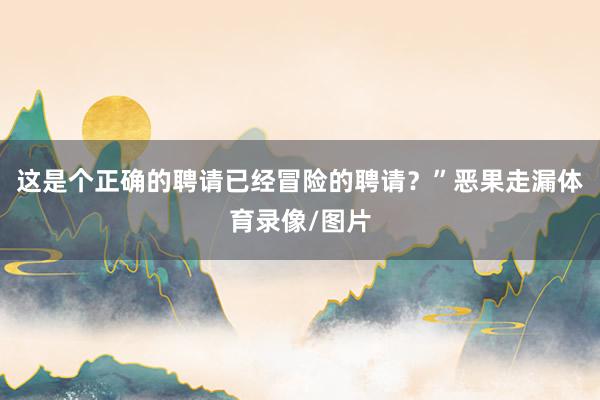 这是个正确的聘请已经冒险的聘请？”恶果走漏体育录像/图片