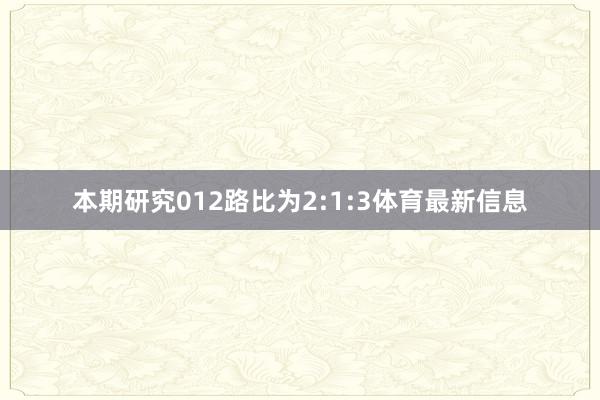 本期研究012路比为2:1:3体育最新信息