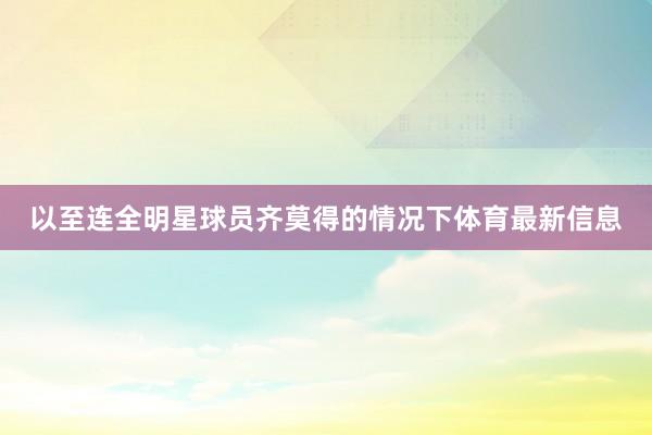 以至连全明星球员齐莫得的情况下体育最新信息