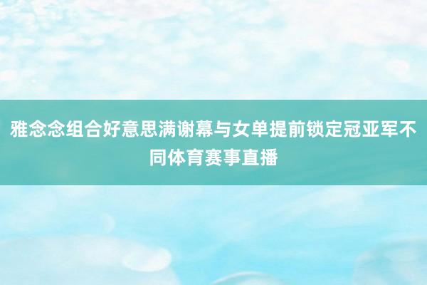 雅念念组合好意思满谢幕与女单提前锁定冠亚军不同体育赛事直播