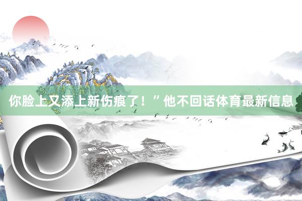 你脸上又添上新伤痕了！”他不回话体育最新信息