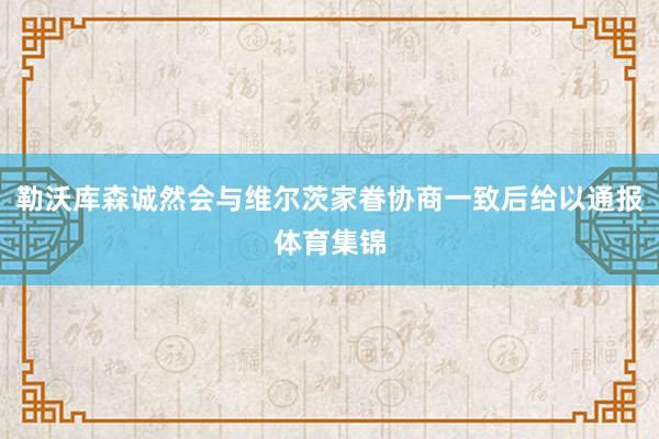 勒沃库森诚然会与维尔茨家眷协商一致后给以通报体育集锦