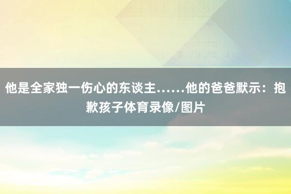 他是全家独一伤心的东谈主……他的爸爸默示：抱歉孩子体育录像/图片