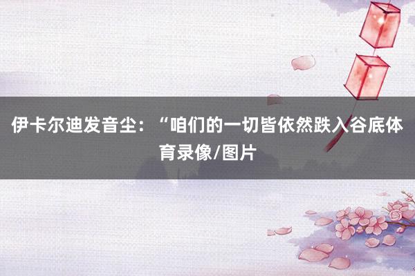 伊卡尔迪发音尘：“咱们的一切皆依然跌入谷底体育录像/图片