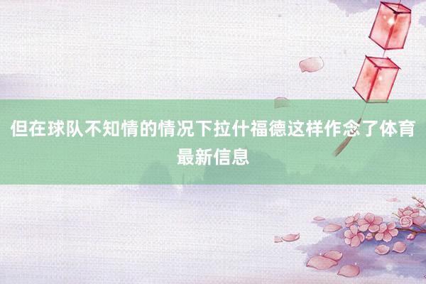 但在球队不知情的情况下拉什福德这样作念了体育最新信息