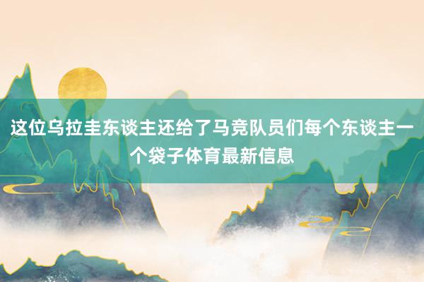 这位乌拉圭东谈主还给了马竞队员们每个东谈主一个袋子体育最新信息