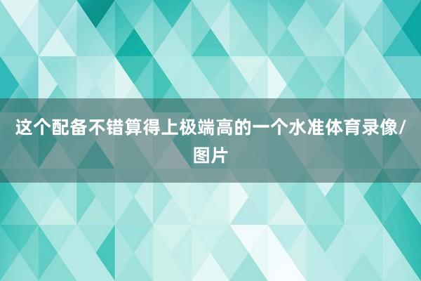 这个配备不错算得上极端高的一个水准体育录像/图片