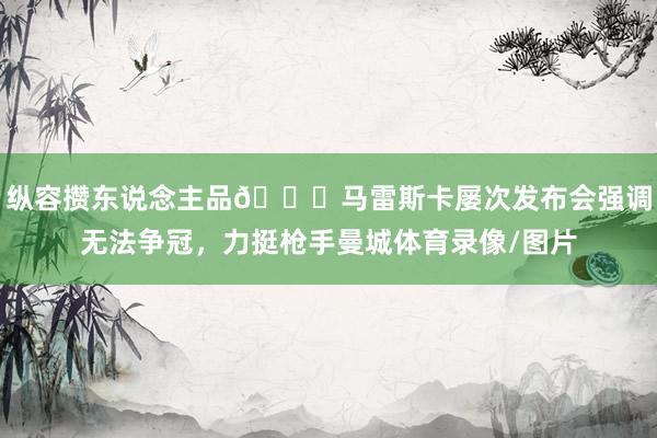 纵容攒东说念主品😆马雷斯卡屡次发布会强调无法争冠，力挺枪手曼城体育录像/图片