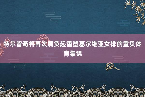 特尔皆奇将再次肩负起重塑塞尔维亚女排的重负体育集锦