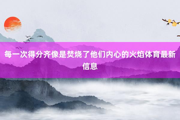 每一次得分齐像是焚烧了他们内心的火焰体育最新信息