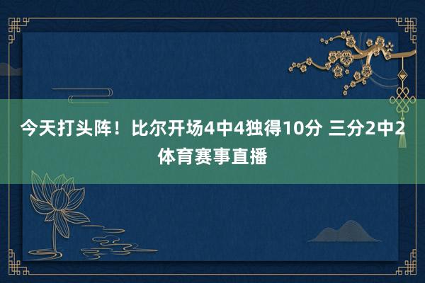 今天打头阵！比尔开场4中4独得10分 三分2中2体育赛事直播