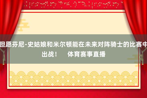 但愿芬尼-史姑娘和米尔顿能在未来对阵骑士的比赛中出战！    体育赛事直播