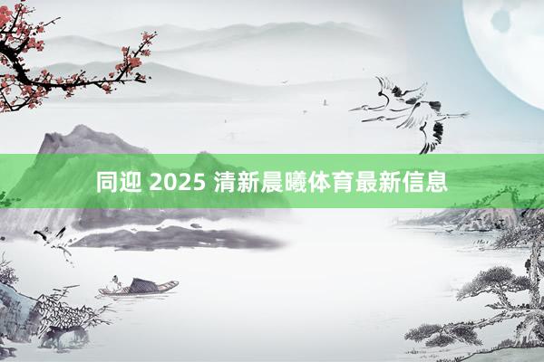 同迎 2025 清新晨曦体育最新信息