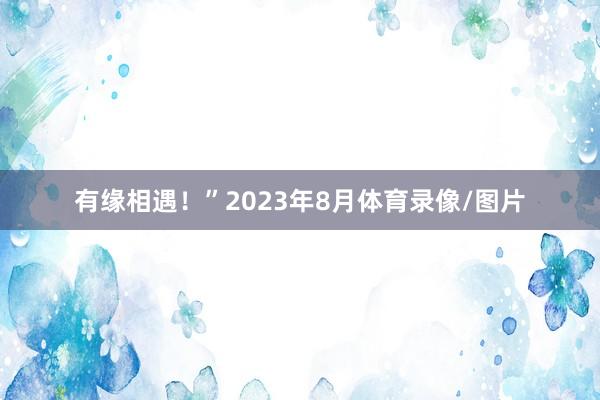 有缘相遇！”2023年8月体育录像/图片