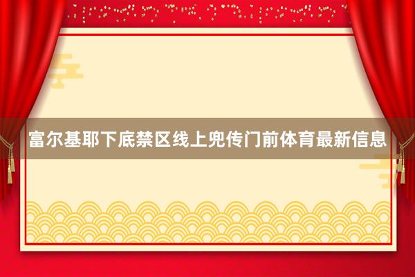 富尔基耶下底禁区线上兜传门前体育最新信息