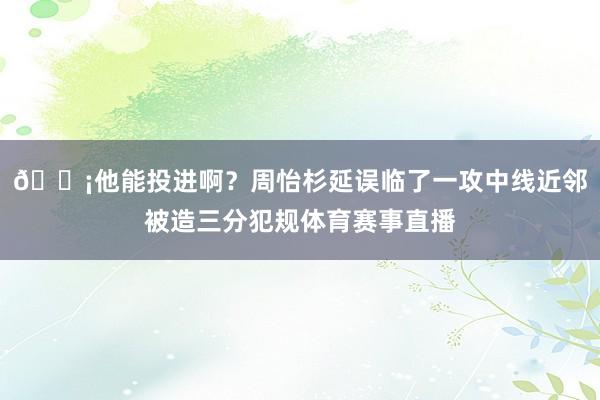 😡他能投进啊？周怡杉延误临了一攻中线近邻被造三分犯规体育赛事直播