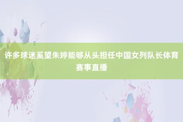 许多球迷奚望朱婷能够从头担任中国女列队长体育赛事直播