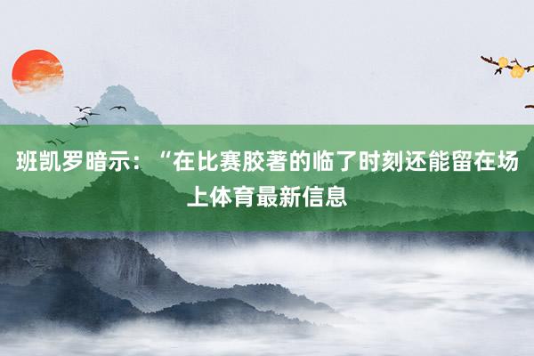 班凯罗暗示：“在比赛胶著的临了时刻还能留在场上体育最新信息