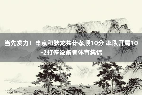 当先发力！申京和狄龙共计孝顺10分 率队开局10-2打停设备者体育集锦