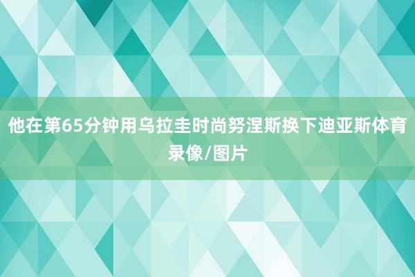 他在第65分钟用乌拉圭时尚努涅斯换下迪亚斯体育录像/图片