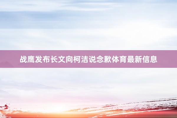 战鹰发布长文向柯洁说念歉体育最新信息